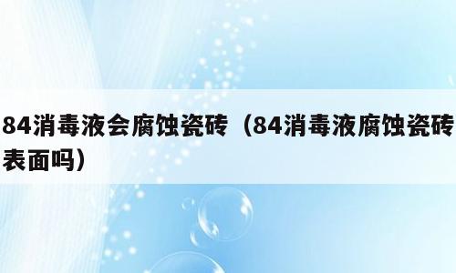 84消毒液会腐蚀瓷砖（84消毒液腐蚀瓷砖表面吗）