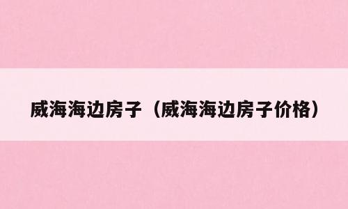 威海海边房子（威海海边房子价格）