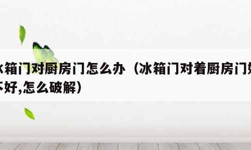 冰箱门对厨房门怎么办（冰箱门对着厨房门好不好,怎么破解）