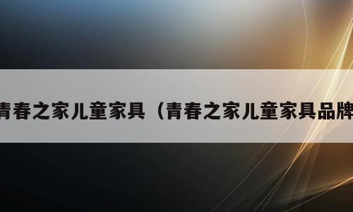 青春之家儿童家具（青春之家儿童家具品牌）