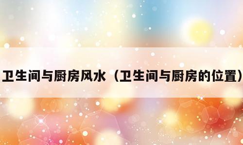 卫生间与厨房风水（卫生间与厨房的位置）