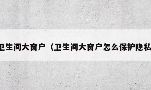 卫生间大窗户（卫生间大窗户怎么保护隐私）