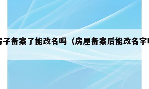 房子备案了能改名吗（房屋备案后能改名字吗）
