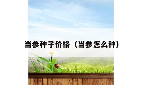当参种子价格（当参怎么种）