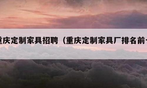 重庆定制家具招聘（重庆定制家具厂排名前十）