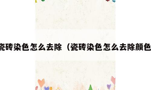 瓷砖染色怎么去除（瓷砖染色怎么去除颜色）