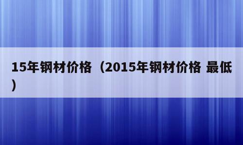 15年钢材价格（2015年钢材价格 最低）