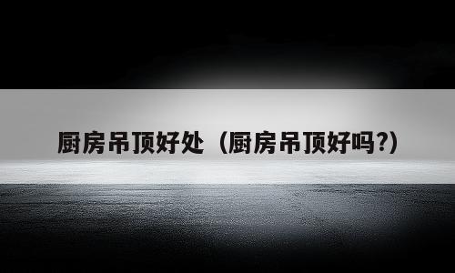 厨房吊顶好处（厨房吊顶好吗?）