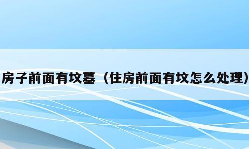 房子前面有坟墓（住房前面有坟怎么处理）