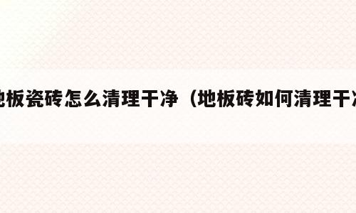 地板瓷砖怎么清理干净（地板砖如何清理干净）