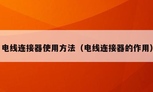 电线连接器使用方法（电线连接器的作用）