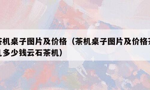 茶机桌子图片及价格（茶机桌子图片及价格茶几多少钱云石茶机）