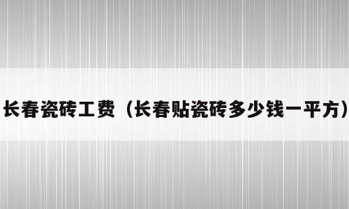 长春瓷砖工费（长春贴瓷砖多少钱一平方）