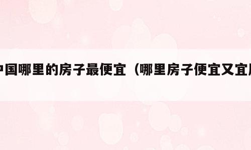 中国哪里的房子最便宜（哪里房子便宜又宜居）