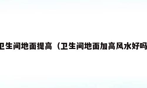 卫生间地面提高（卫生间地面加高风水好吗）