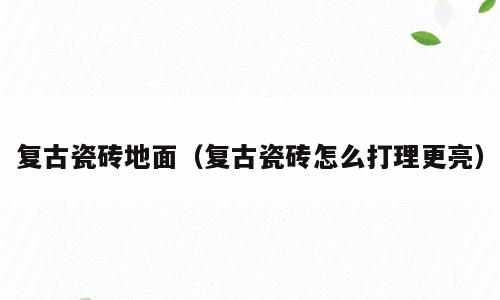 复古瓷砖地面（复古瓷砖怎么打理更亮）