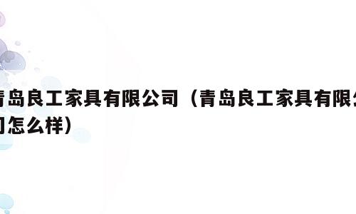 青岛良工家具有限公司（青岛良工家具有限公司怎么样）
