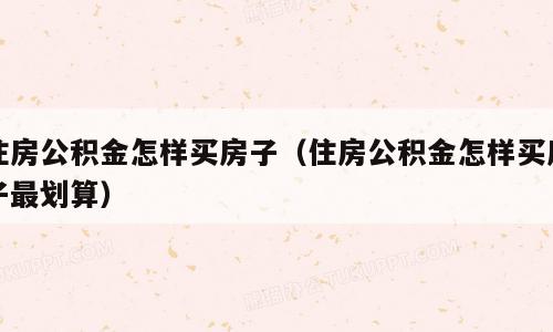 住房公积金怎样买房子（住房公积金怎样买房子最划算）