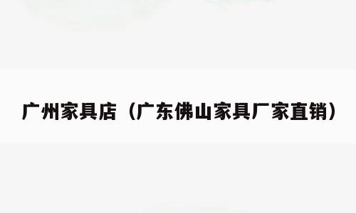 广州家具店（广东佛山家具厂家直销）