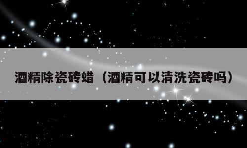 酒精除瓷砖蜡（酒精可以清洗瓷砖吗）