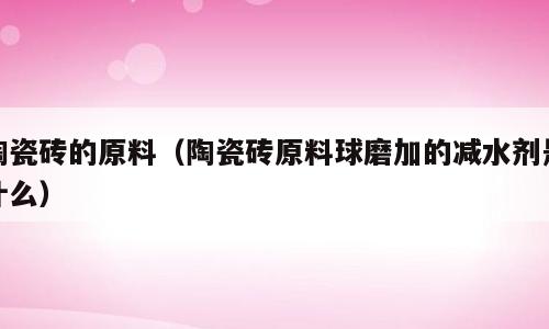 陶瓷砖的原料（陶瓷砖原料球磨加的减水剂是什么）