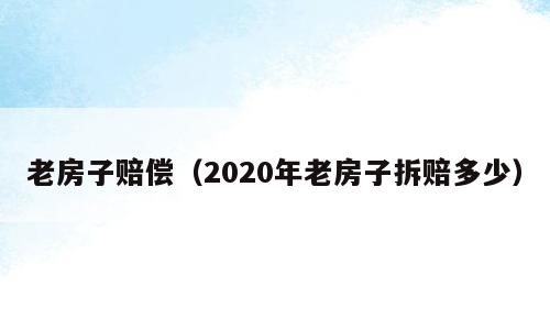 老房子赔偿（2020年老房子拆赔多少）