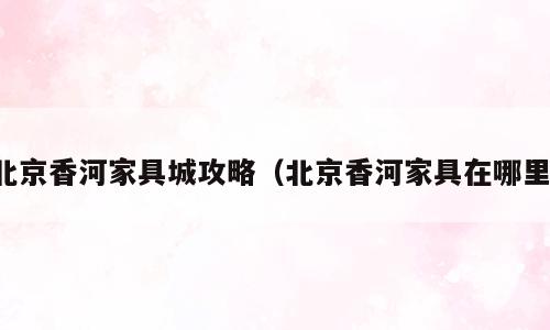 北京香河家具城攻略（北京香河家具在哪里）