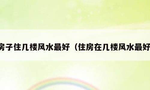 房子住几楼风水最好（住房在几楼风水最好）
