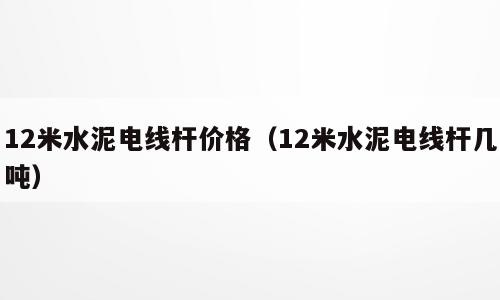 12米水泥电线杆价格（12米水泥电线杆几吨）