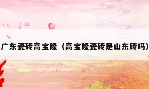 广东瓷砖高宝隆（高宝隆瓷砖是山东砖吗）