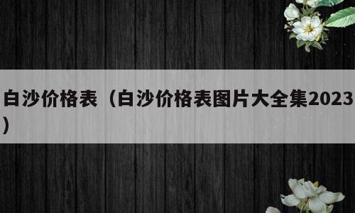 白沙价格表（白沙价格表图片大全集2023）
