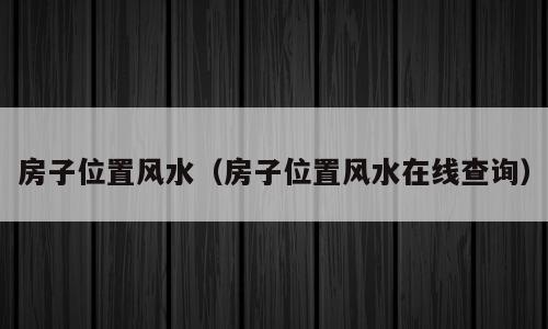 房子位置风水（房子位置风水在线查询）