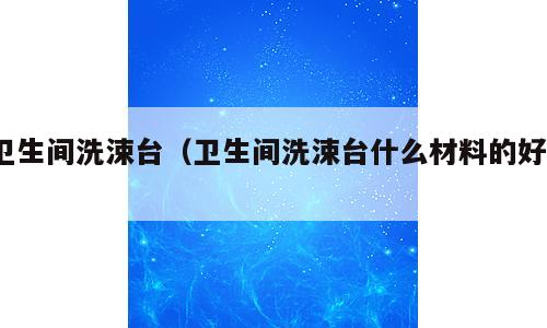 卫生间洗涑台（卫生间洗涑台什么材料的好?）