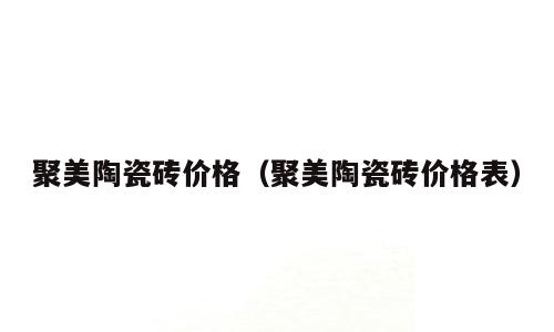 聚美陶瓷砖价格（聚美陶瓷砖价格表）