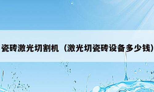 瓷砖激光切割机（激光切瓷砖设备多少钱）