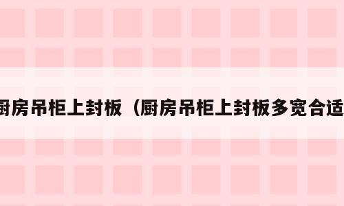 厨房吊柜上封板（厨房吊柜上封板多宽合适）