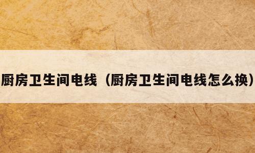 厨房卫生间电线（厨房卫生间电线怎么换）
