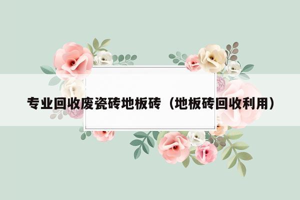 专业回收废瓷砖地板砖（地板砖回收利用）