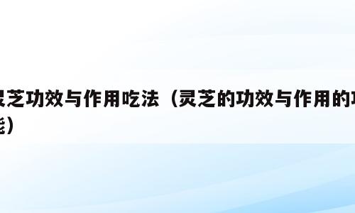 灵芝功效与作用吃法（灵芝的功效与作用的功能）