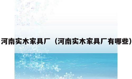 河南实木家具厂（河南实木家具厂有哪些）