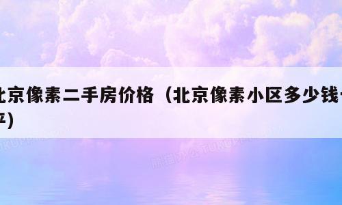 北京像素二手房价格（北京像素小区多少钱一平）