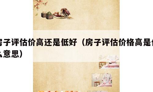 房子评估价高还是低好（房子评估价格高是什么意思）
