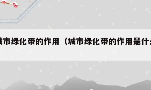 城市绿化带的作用（城市绿化带的作用是什么）