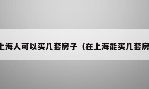 上海人可以买几套房子（在上海能买几套房）