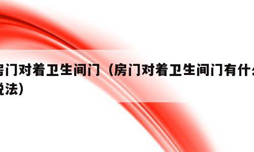 房门对着卫生间门（房门对着卫生间门有什么说法）