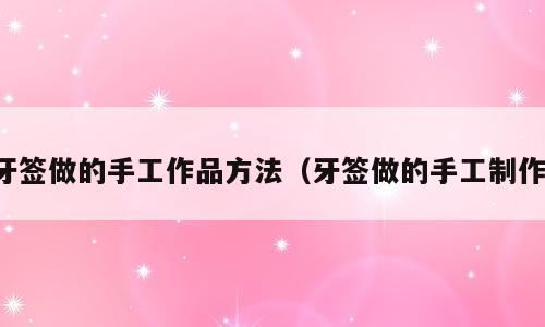 牙签做的手工作品方法（牙签做的手工制作）