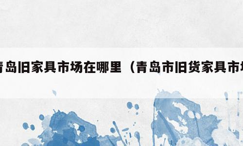 青岛旧家具市场在哪里（青岛市旧货家具市场）