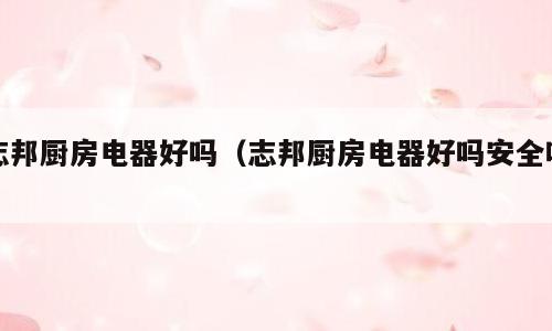 志邦厨房电器好吗（志邦厨房电器好吗安全吗）