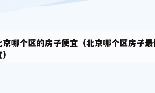 北京哪个区的房子便宜（北京哪个区房子最便宜）