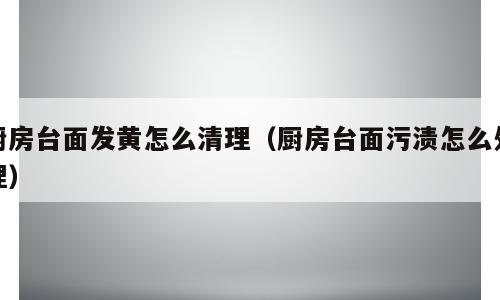 厨房台面发黄怎么清理（厨房台面污渍怎么处理）